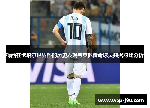 梅西在卡塔尔世界杯的历史表现与其他传奇球员数据对比分析
