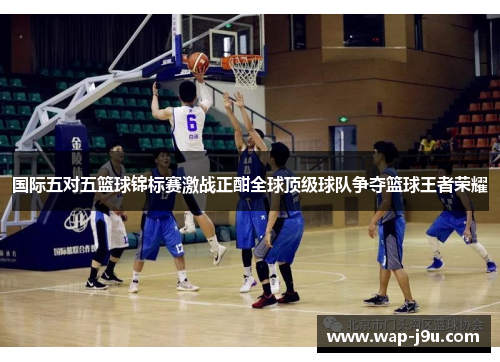 国际五对五篮球锦标赛激战正酣全球顶级球队争夺篮球王者荣耀