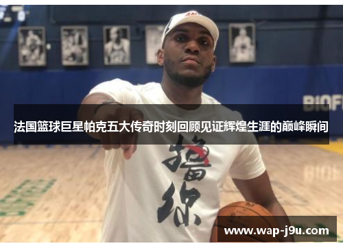 法国篮球巨星帕克五大传奇时刻回顾见证辉煌生涯的巅峰瞬间
