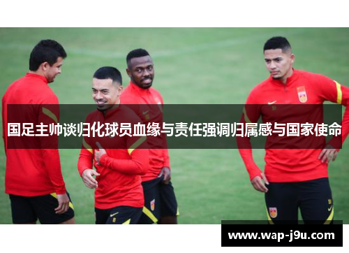 国足主帅谈归化球员血缘与责任强调归属感与国家使命