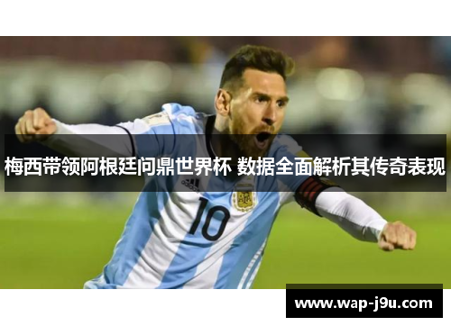梅西带领阿根廷问鼎世界杯 数据全面解析其传奇表现