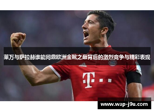 莱万与萨拉赫谁能问鼎欧洲金靴之巅背后的激烈竞争与精彩表现