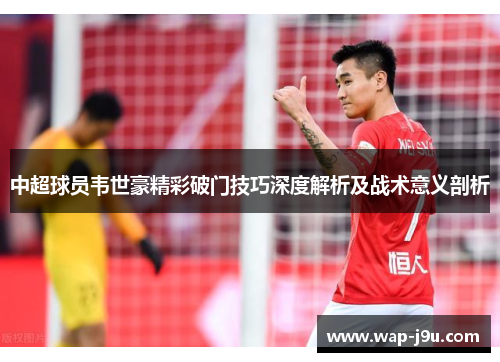 中超球员韦世豪精彩破门技巧深度解析及战术意义剖析