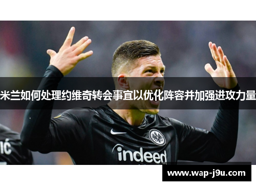 米兰如何处理约维奇转会事宜以优化阵容并加强进攻力量
