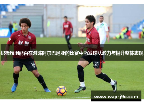 积极氛围能否在对阵阿尔巴尼亚的比赛中激发球队潜力与提升整体表现
