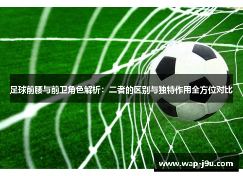 足球前腰与前卫角色解析：二者的区别与独特作用全方位对比