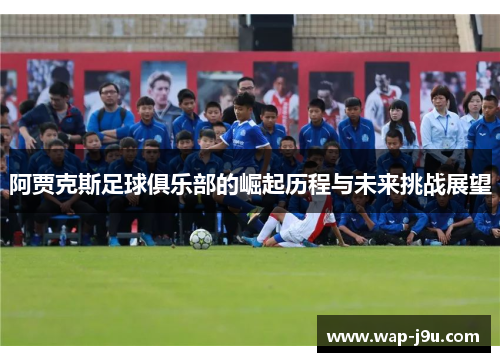 阿贾克斯足球俱乐部的崛起历程与未来挑战展望